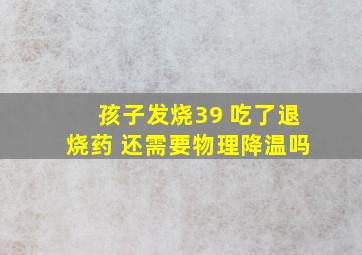 孩子发烧39 吃了退烧药 还需要物理降温吗